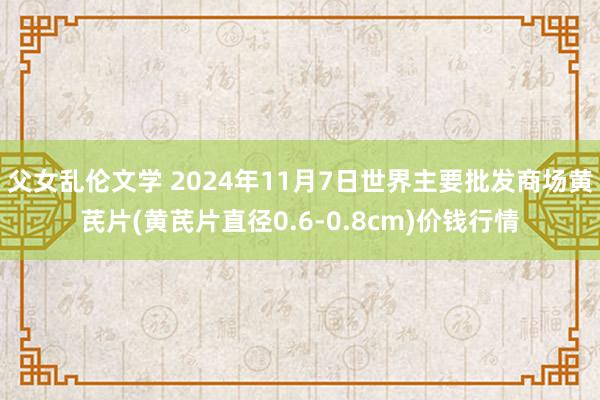 父女乱伦文学 2024年11月7日世界主要批发商场黄芪片(黄芪片直径0.6-0.8cm)价钱行情
