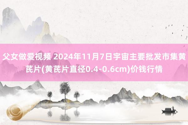 父女做爱视频 2024年11月7日宇宙主要批发市集黄芪片(黄芪片直径0.4-0.6cm)价钱行情