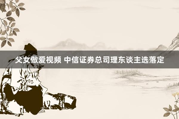 父女做爱视频 中信证券总司理东谈主选落定