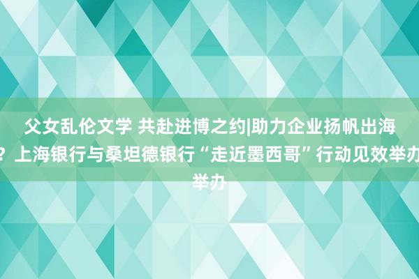父女乱伦文学 共赴进博之约|助力企业扬帆出海？上海银行与桑坦德银行“走近墨西哥”行动见效举办