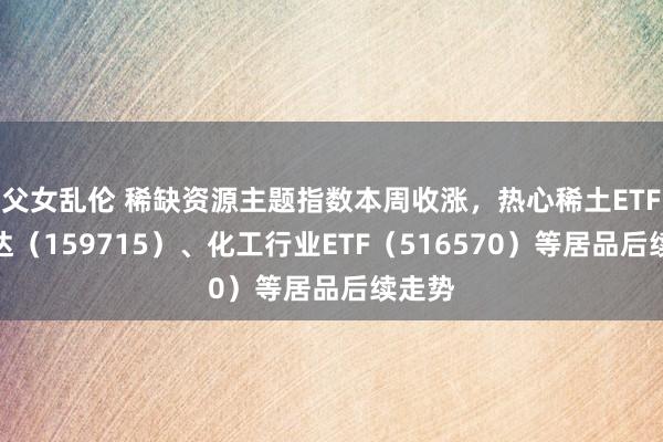 父女乱伦 稀缺资源主题指数本周收涨，热心稀土ETF易方达（159715）、化工行业ETF（516570）等居品后续走势