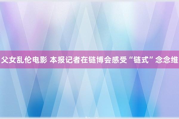 父女乱伦电影 本报记者在链博会感受“链式”念念维