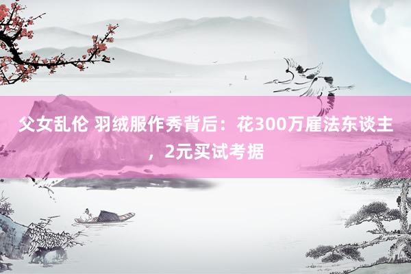 父女乱伦 羽绒服作秀背后：花300万雇法东谈主，2元买试考据