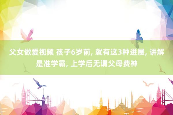父女做爱视频 孩子6岁前， 就有这3种进展， 讲解是准学霸， 上学后无谓父母费神