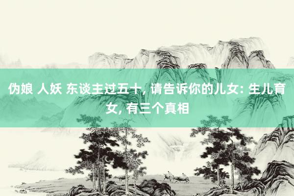 伪娘 人妖 东谈主过五十， 请告诉你的儿女: 生儿育女， 有三个真相