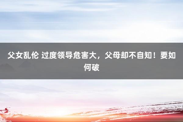 父女乱伦 过度领导危害大,父母却不自知!要如何破