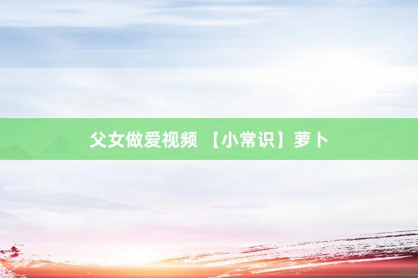 父女做爱视频 【小常识】萝卜