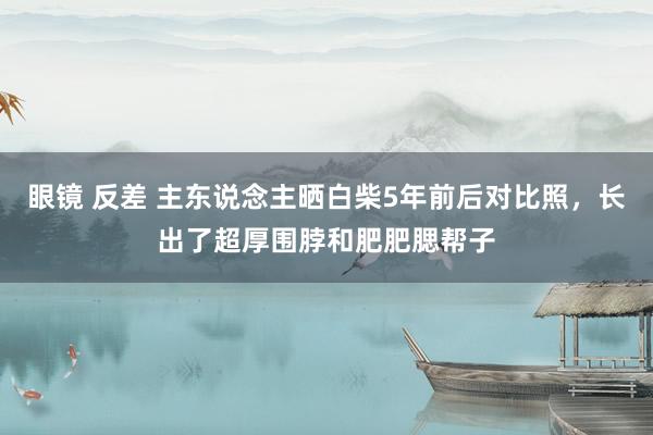 眼镜 反差 主东说念主晒白柴5年前后对比照，长出了超厚围脖和肥肥腮帮子