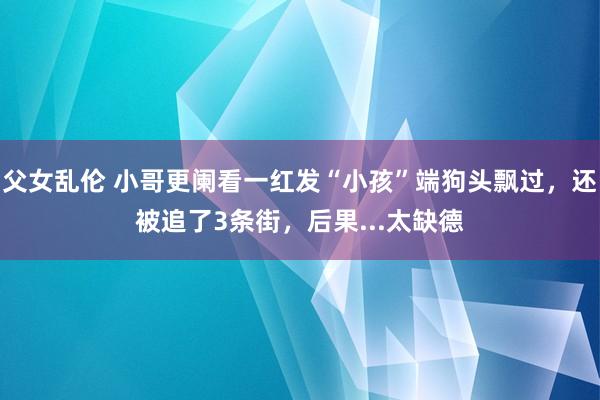 父女乱伦 小哥更阑看一红发“小孩”端狗头飘过，还被追了3条街，后果...太缺德