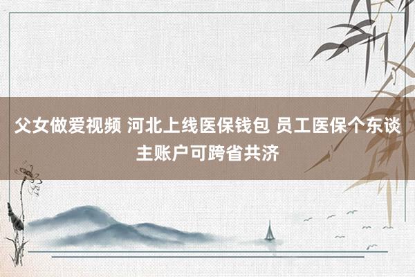 父女做爱视频 河北上线医保钱包 员工医保个东谈主账户可跨省共济