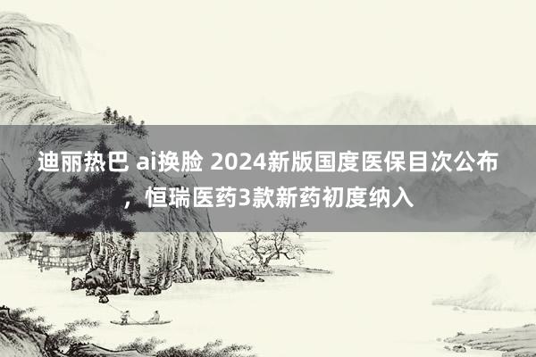 迪丽热巴 ai换脸 2024新版国度医保目次公布，恒瑞医药3款新药初度纳入