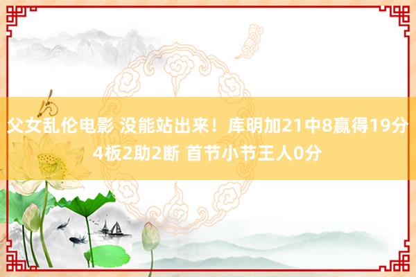 父女乱伦电影 没能站出来！库明加21中8赢得19分4板2助2断 首节小节王人0分