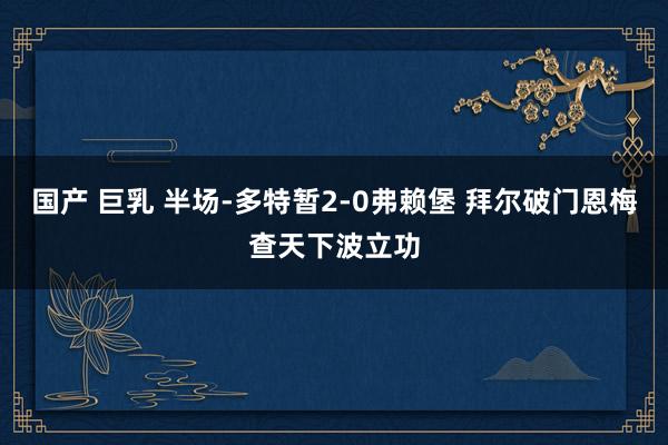 国产 巨乳 半场-多特暂2-0弗赖堡 拜尔破门恩梅查天下波立功