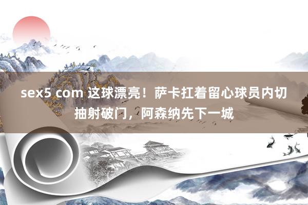 sex5 com 这球漂亮！萨卡扛着留心球员内切抽射破门，阿森纳先下一城