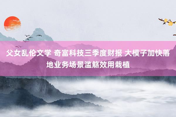 父女乱伦文学 奇富科技三季度财报 大模子加快落地业务场景滥觞效用栽植