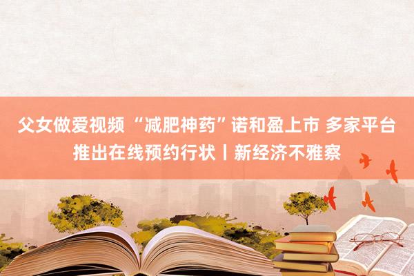 父女做爱视频 “减肥神药”诺和盈上市 多家平台推出在线预约行状丨新经济不雅察