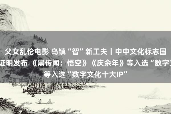 父女乱伦电影 乌镇“智”新工夫丨中中文化标志国际传播指数证明发布 《黑传闻：悟空》《庆余年》等入选“数字文化十大IP”