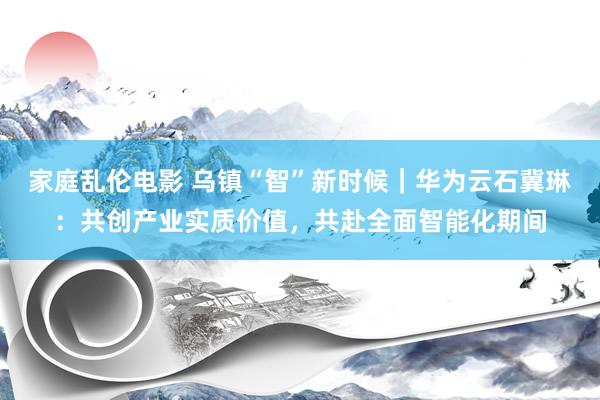 家庭乱伦电影 乌镇“智”新时候｜华为云石冀琳：共创产业实质价值，共赴全面智能化期间
