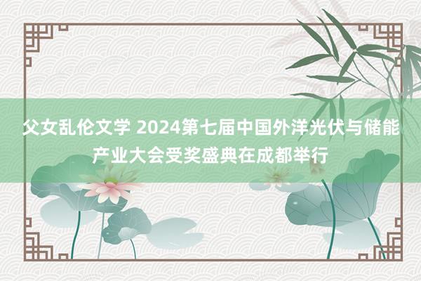 父女乱伦文学 2024第七届中国外洋光伏与储能产业大会受奖盛典在成都举行