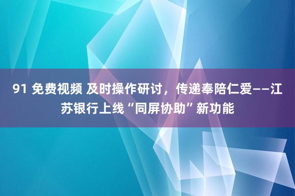 91 免费视频 及时操作研讨，传递奉陪仁爱——江苏银行上线“同屏协助”新功能