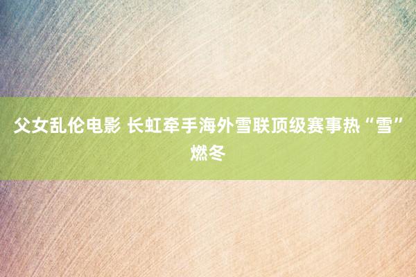 父女乱伦电影 长虹牵手海外雪联顶级赛事热“雪”燃冬