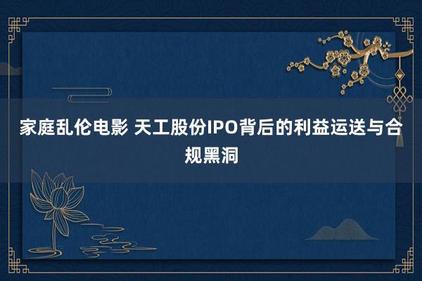 家庭乱伦电影 天工股份IPO背后的利益运送与合规黑洞