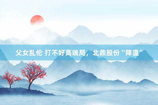 父女乱伦 打不好高端局，北鼎股份“降温”