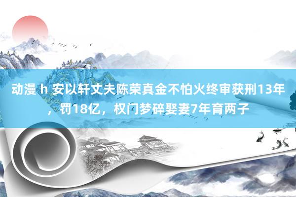 动漫 h 安以轩丈夫陈荣真金不怕火终审获刑13年，罚18亿，权门梦碎娶妻7年育两子
