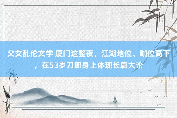 父女乱伦文学 厦门这整夜，江湖地位、咖位高下，在53岁刀郎身上体现长篇大论