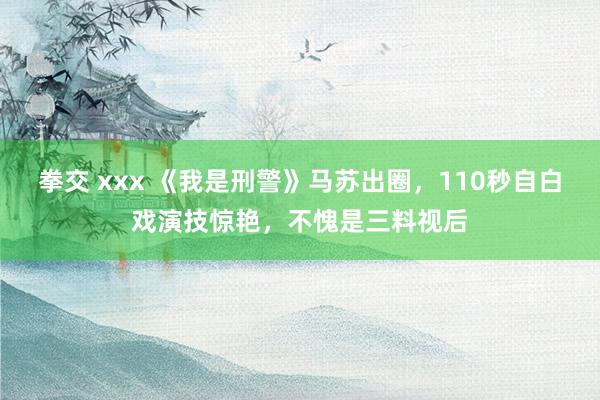 拳交 xxx 《我是刑警》马苏出圈，110秒自白戏演技惊艳，不愧是三料视后