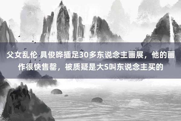 父女乱伦 具俊晔插足30多东说念主画展，他的画作很快售罄，被质疑是大S叫东说念主买的