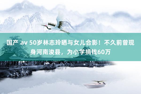 国产 av 50岁林志玲晒与女儿合影！不久前曾现身河南浚县，为小学捐钱60万
