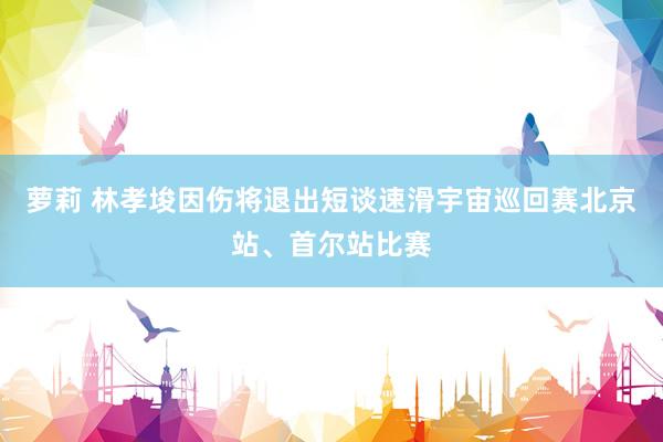 萝莉 林孝埈因伤将退出短谈速滑宇宙巡回赛北京站、首尔站比赛