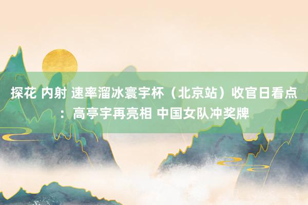 探花 内射 速率溜冰寰宇杯（北京站）收官日看点：高亭宇再亮相 中国女队冲奖牌