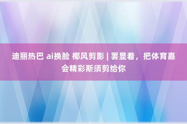 迪丽热巴 ai换脸 椰风剪影 | 罢显着，<a href=