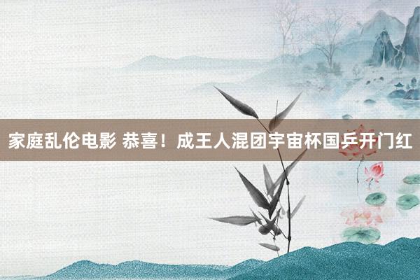家庭乱伦电影 恭喜！成王人混团宇宙杯国乒开门红