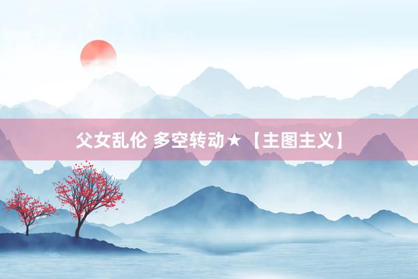 父女乱伦 多空转动★【主图主义】