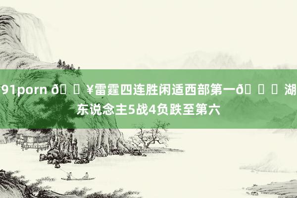 91porn 🔥雷霆四连胜闲适西部第一🙃湖东说念主5战4负跌至第六