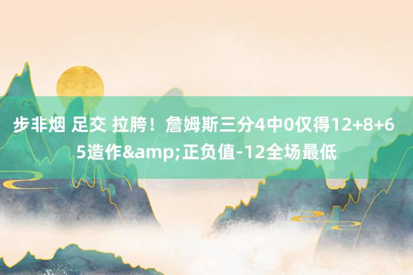 步非烟 足交 拉胯！詹姆斯三分4中0仅得12+8+6 5造作&正负值-12全场最低