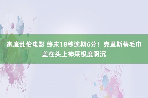 家庭乱伦电影 终末18秒逾期6分！克里斯蒂毛巾盖在头上神采极度阴沉