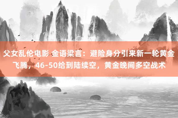 父女乱伦电影 金语梁言：避险身分引来新一轮黄金飞腾，46-50给到陆续空，黄金晚间多空战术