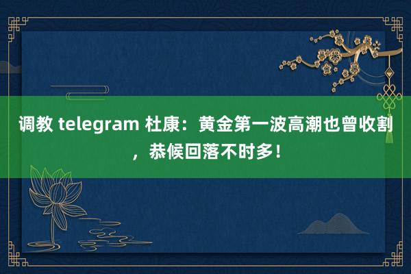调教 telegram 杜康：黄金第一波高潮也曾收割，恭候回落不时多！