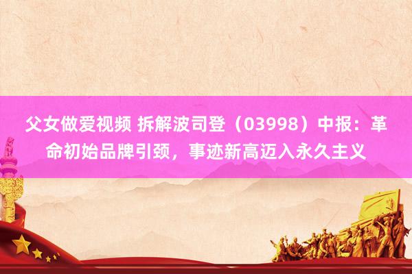 父女做爱视频 拆解波司登（03998）中报：革命初始品牌引颈，事迹新高迈入永久主义
