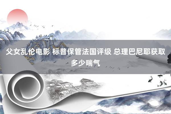 父女乱伦电影 标普保管法国评级 总理巴尼耶获取多少喘气
