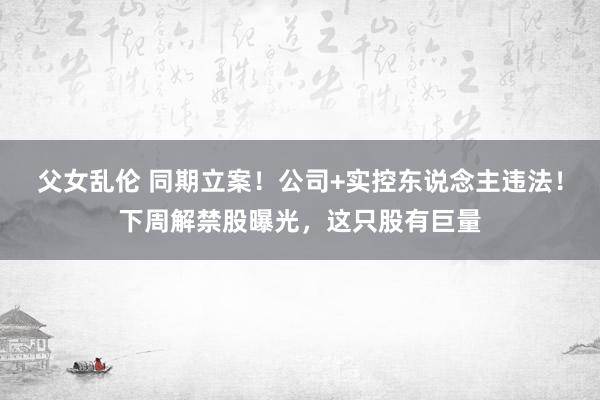 父女乱伦 同期立案！公司+实控东说念主违法！下周解禁股曝光，这只股有巨量