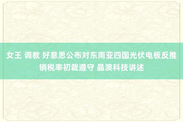 女王 调教 好意思公布对东南亚四国光伏电板反推销税率初裁遵守 晶澳科技讲述