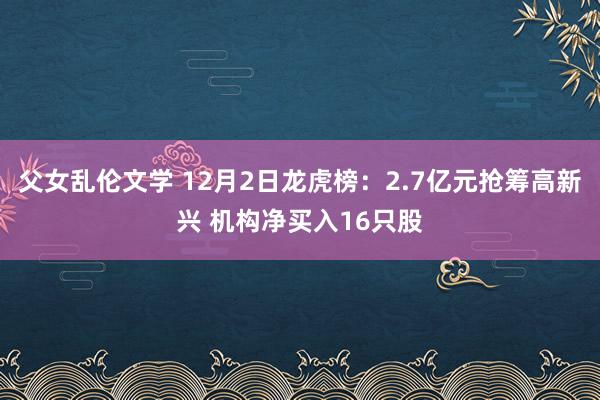父女乱伦文学 12月2日龙虎榜：2.7亿元抢筹高新兴 机构净买入16只股