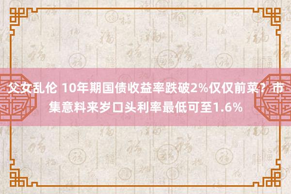 父女乱伦 10年期国债收益率跌破2%仅仅前菜？市集意料来岁口头利率最低可至1.6%
