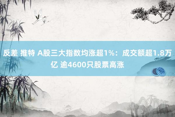 反差 推特 A股三大指数均涨超1%：成交额超1.8万亿 逾4600只股票高涨