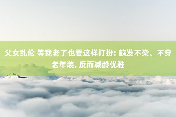 父女乱伦 等我老了也要这样打扮: 鹤发不染、不穿老年装， 反而减龄优雅